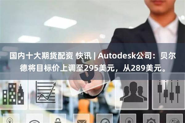 国内十大期货配资 快讯 | Autodesk公司：贝尔德将目标价上调至295美元，从289美元。