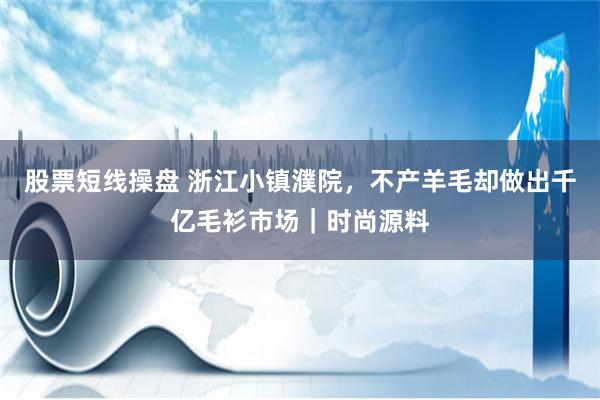 股票短线操盘 浙江小镇濮院，不产羊毛却做出千亿毛衫市场｜时尚源料