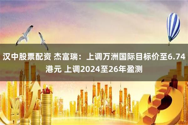 汉中股票配资 杰富瑞：上调万洲国际目标价至6.74港元 上调2024至26年盈测