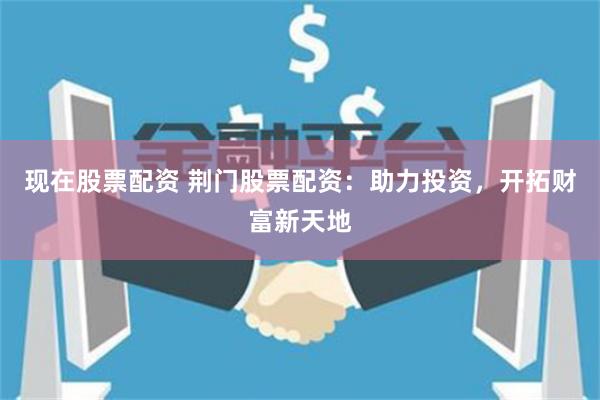 现在股票配资 荆门股票配资：助力投资，开拓财富新天地