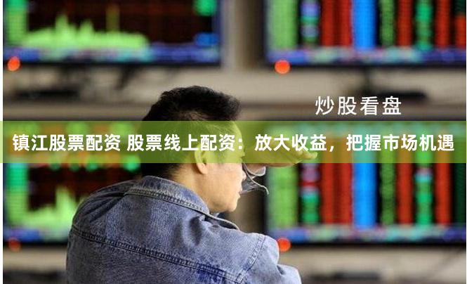 镇江股票配资 股票线上配资：放大收益，把握市场机遇
