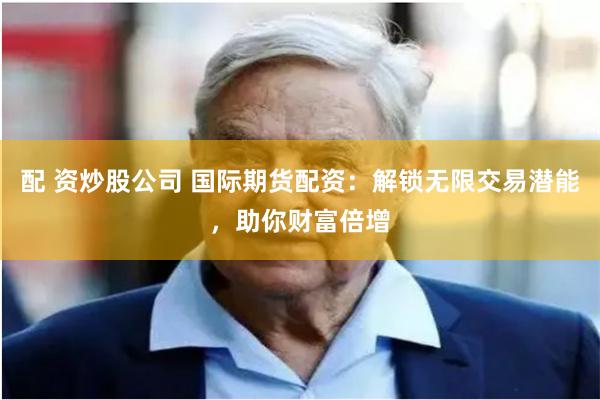 配 资炒股公司 国际期货配资：解锁无限交易潜能，助你财富倍增