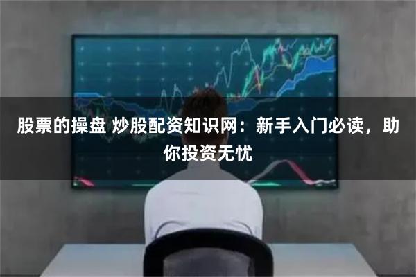 股票的操盘 炒股配资知识网：新手入门必读，助你投资无忧