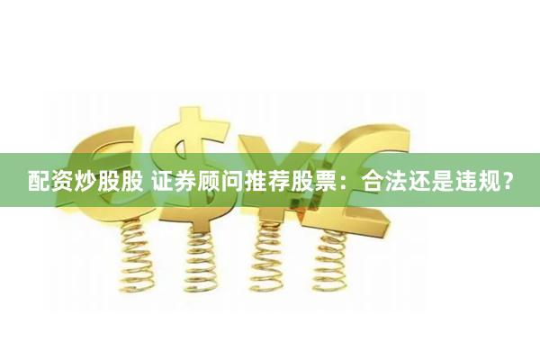 配资炒股股 证券顾问推荐股票：合法还是违规？