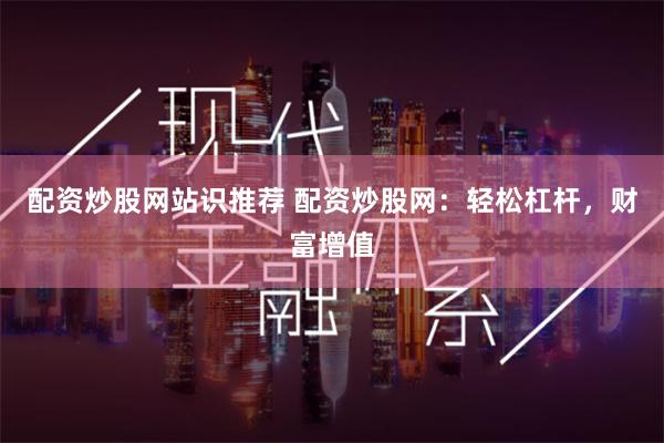 配资炒股网站识推荐 配资炒股网：轻松杠杆，财富增值