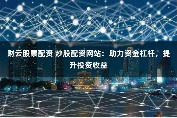 财云股票配资 炒股配资网站：助力资金杠杆，提升投资收益