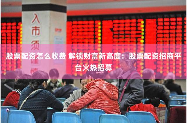 股票配资怎么收费 解锁财富新高度：股票配资招商平台火热招募