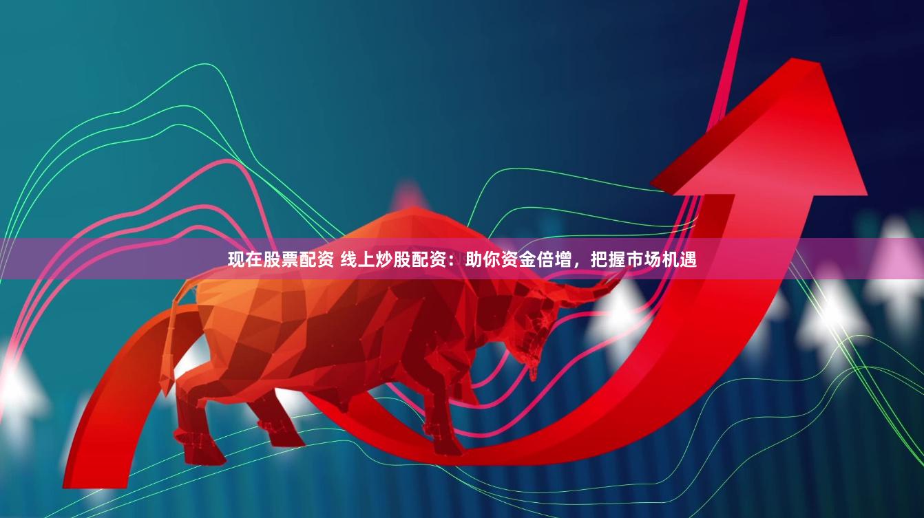 现在股票配资 线上炒股配资：助你资金倍增，把握市场机遇