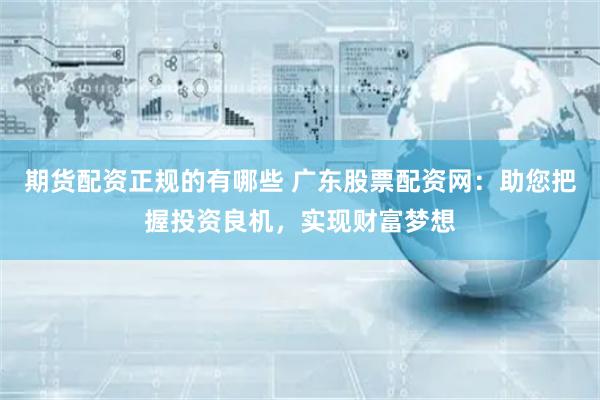 期货配资正规的有哪些 广东股票配资网：助您把握投资良机，实现财富梦想