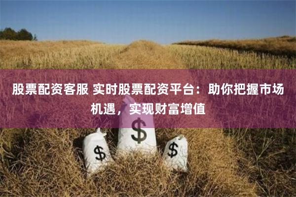 股票配资客服 实时股票配资平台：助你把握市场机遇，实现财富增值