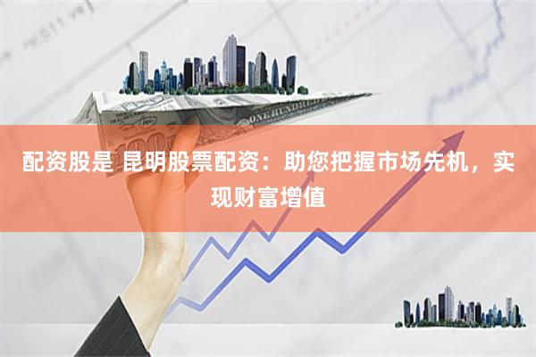 配资股是 昆明股票配资：助您把握市场先机，实现财富增值