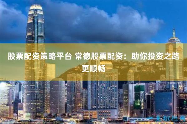 股票配资策略平台 常德股票配资：助你投资之路更顺畅